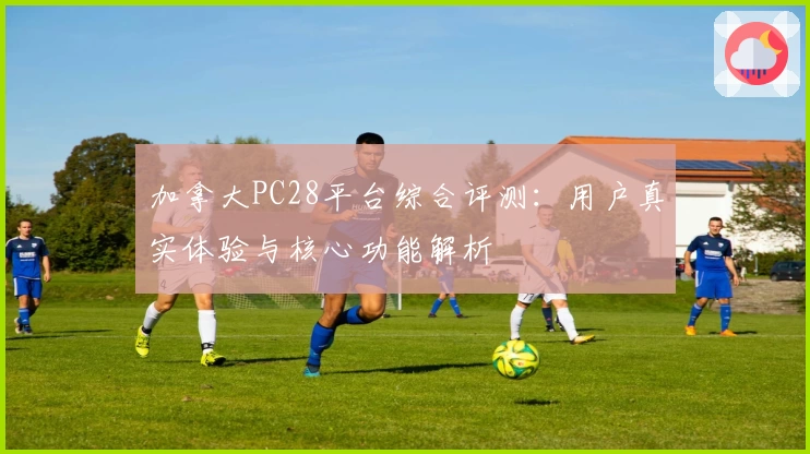 加拿大PC28平台综合评测：用户真实体验与核心功能解析