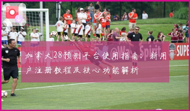 加拿大28预测平台使用指南:新用户注册教程及核心功能解析